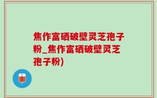 焦作富硒破壁灵芝孢子粉_焦作富硒破壁灵芝孢子粉)