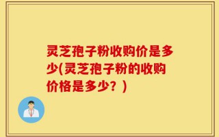 灵芝孢子粉收购价是多少(灵芝孢子粉的收购价格是多少？)