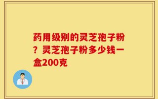 药用级别的灵芝孢子粉？灵芝孢子粉多少钱一盒200克