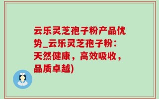 云乐灵芝孢子粉产品优势_云乐灵芝孢子粉：天然健康，高效吸收，品质卓越)