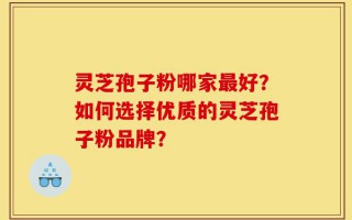 灵芝孢子粉哪家最好？如何选择优质的灵芝孢子粉品牌？