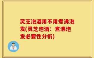 灵芝泡酒用不用煮沸泡发(灵芝泡酒：煮沸泡发必要性分析)