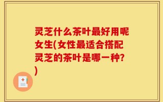 灵芝什么茶叶最好用呢女生(女性最适合搭配灵芝的茶叶是哪一种？)