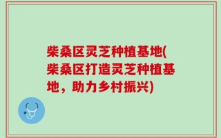 柴桑区灵芝种植基地(柴桑区打造灵芝种植基地，助力乡村振兴)