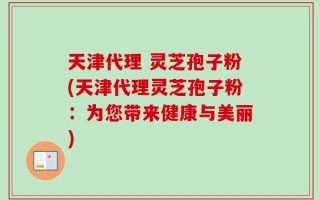 天津代理 灵芝孢子粉(天津代理灵芝孢子粉：为您带来健康与美丽)