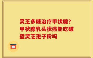 灵芝多糖治疗甲状腺？甲状腺乳头状癌能吃破壁灵芝孢子粉吗