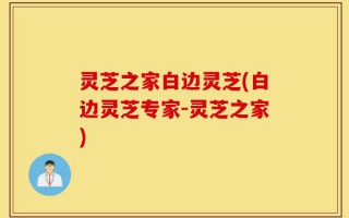 灵芝之家白边灵芝(白边灵芝专家-灵芝之家)