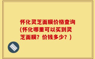怀化灵芝面膜价格查询(怀化哪里可以买到灵芝面膜？价钱多少？)