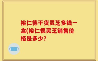 裕仁德干货灵芝多钱一盒(裕仁德灵芝销售价格是多少？
