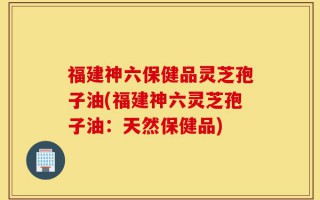 福建神六保健品灵芝孢子油(福建神六灵芝孢子油：天然保健品)