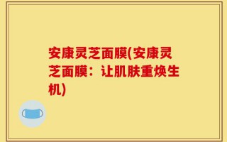 安康灵芝面膜(安康灵芝面膜：让肌肤重焕生机)