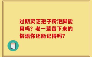 过期灵芝孢子粉泡脚能用吗？老一辈留下来的俗语你还能记得吗？