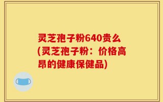 灵芝孢子粉640贵么(灵芝孢子粉：价格高昂的健康保健品)