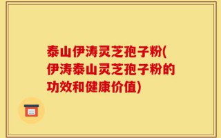 泰山伊涛灵芝孢子粉(伊涛泰山灵芝孢子粉的功效和健康价值)