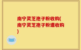 南宁灵芝孢子粉收购(南宁灵芝孢子粉遭收购)