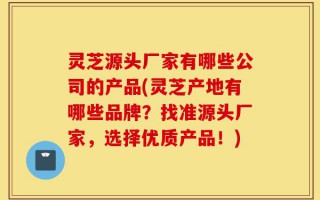 灵芝源头厂家有哪些公司的产品(灵芝产地有哪些品牌？找准源头厂家，选择优质产品！)