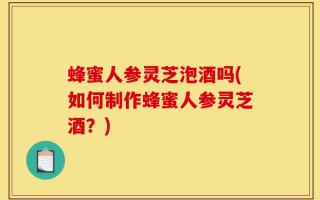 蜂蜜人参灵芝泡酒吗(如何制作蜂蜜人参灵芝酒？)