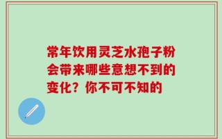 常年饮用灵芝水孢子粉会带来哪些意想不到的变化？你不可不知的