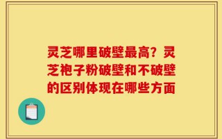 灵芝哪里破壁最高？灵芝袍子粉破壁和不破壁的区别体现在哪些方面