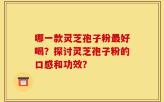哪一款灵芝孢子粉最好喝？探讨灵芝孢子粉的口感和功效？