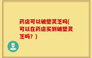 药店可以破壁灵芝吗(可以在药店买到破壁灵芝吗？)