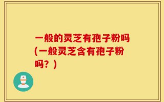 一般的灵芝有孢子粉吗(一般灵芝含有孢子粉吗？)