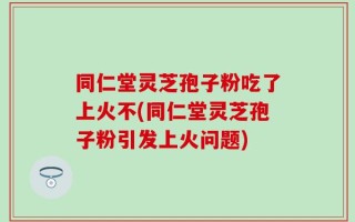 同仁堂灵芝孢子粉吃了上火不(同仁堂灵芝孢子粉引发上火问题)