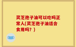 灵芝孢子油可以吃吗正常人(灵芝孢子油适合食用吗？)
