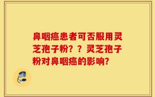 鼻咽癌患者可否服用灵芝孢子粉？？灵芝孢子粉对鼻咽癌的影响？