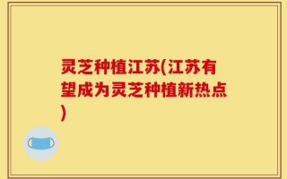 灵芝种植江苏(江苏有望成为灵芝种植新热点)