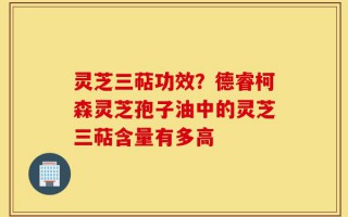 灵芝三萜功效？德睿柯森灵芝孢子油中的灵芝三萜含量有多高