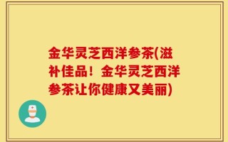 金华灵芝西洋参茶(滋补佳品！金华灵芝西洋参茶让你健康又美丽)
