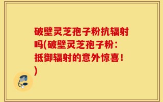 破壁灵芝孢子粉抗辐射吗(破壁灵芝孢子粉：抵御辐射的意外惊喜！)