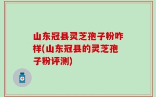 山东冠县灵芝孢子粉咋样(山东冠县的灵芝孢子粉评测)