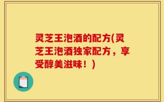 灵芝王泡酒的配方(灵芝王泡酒独家配方，享受醇美滋味！)