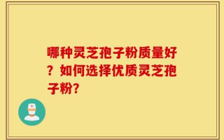 哪种灵芝孢子粉质量好？如何选择优质灵芝孢子粉？