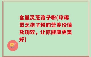 含量灵芝孢子粉(珍稀灵芝孢子粉的营养价值及功效，让你健康更美好)