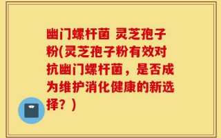 幽门螺杆菌 灵芝孢子粉(灵芝孢子粉有效对抗幽门螺杆菌，是否成为维护消化健康的新选择？)