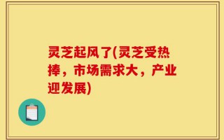 灵芝起风了(灵芝受热捧，市场需求大，产业迎发展)