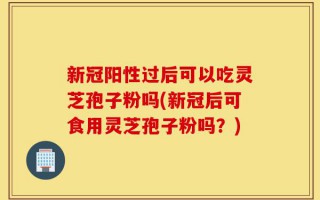 新冠阳性过后可以吃灵芝孢子粉吗(新冠后可食用灵芝孢子粉吗？)