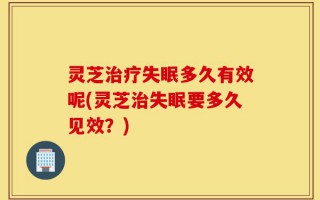 灵芝治疗失眠多久有效呢(灵芝治失眠要多久见效？)