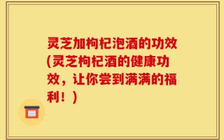 灵芝加枸杞泡酒的功效(灵芝枸杞酒的健康功效，让你尝到满满的福利！)