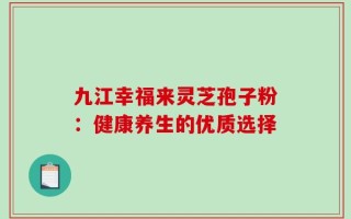 九江幸福来灵芝孢子粉：健康养生的优质选择