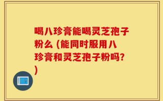 喝八珍膏能喝灵芝孢子粉么 (能同时服用八珍膏和灵芝孢子粉吗？)