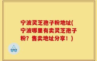 宁波灵芝孢子粉地址(宁波哪里有卖灵芝孢子粉？售卖地址分享！)