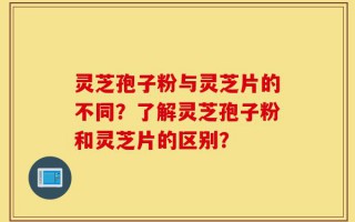 灵芝孢子粉与灵芝片的不同？了解灵芝孢子粉和灵芝片的区别？