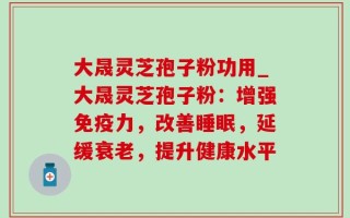 大晟灵芝孢子粉功用_大晟灵芝孢子粉：增强免疫力，改善睡眠，延缓衰老，提升健康水平