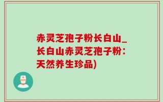 赤灵芝孢子粉长白山_长白山赤灵芝孢子粉：天然养生珍品)