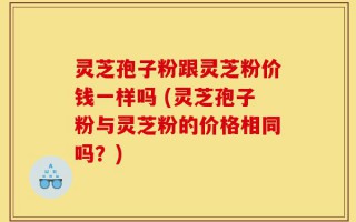 灵芝孢子粉跟灵芝粉价钱一样吗 (灵芝孢子粉与灵芝粉的价格相同吗？)