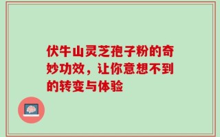 伏牛山灵芝孢子粉的奇妙功效，让你意想不到的转变与体验